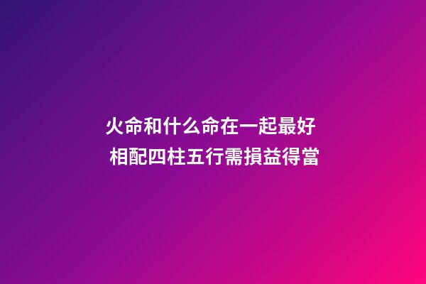 火命和什么命在一起最好  相配四柱五行需損益得當